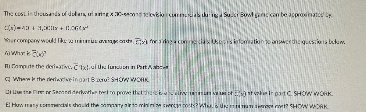 ### Minimizing Average Costs for Super Bowl Commercials

The cost, in thousands of dollars, of airing \( x \) 30-second television commercials during a Super Bowl game can be approximated by the function:

\[ C(x) = 40 + 3,000x + 0.064x^2 \]

Your company would like to minimize average costs, \( \overline{C}(x) \), for airing \( x \) commercials. Use this information to answer the questions below.

**A) What is \( \overline{C}(x) \)?**

---

**B) Compute the derivative, \( \overline{C}'(x) \), of the function in Part A above.**

---

**C) Where is the derivative in part B zero? SHOW WORK.**

---

**D) Use the First or Second derivative test to prove that there is a relative minimum value of \( \overline{C}(x) \) at the value found in part C. SHOW WORK.**

---

**E) How many commercials should the company air to minimize average costs? What is the minimum average cost? SHOW WORK.**

---

This exercise involves understanding and calculating the average cost function derived from the given cost function, differentiating it to find the critical points, and applying derivative tests to confirm the minimum average cost.