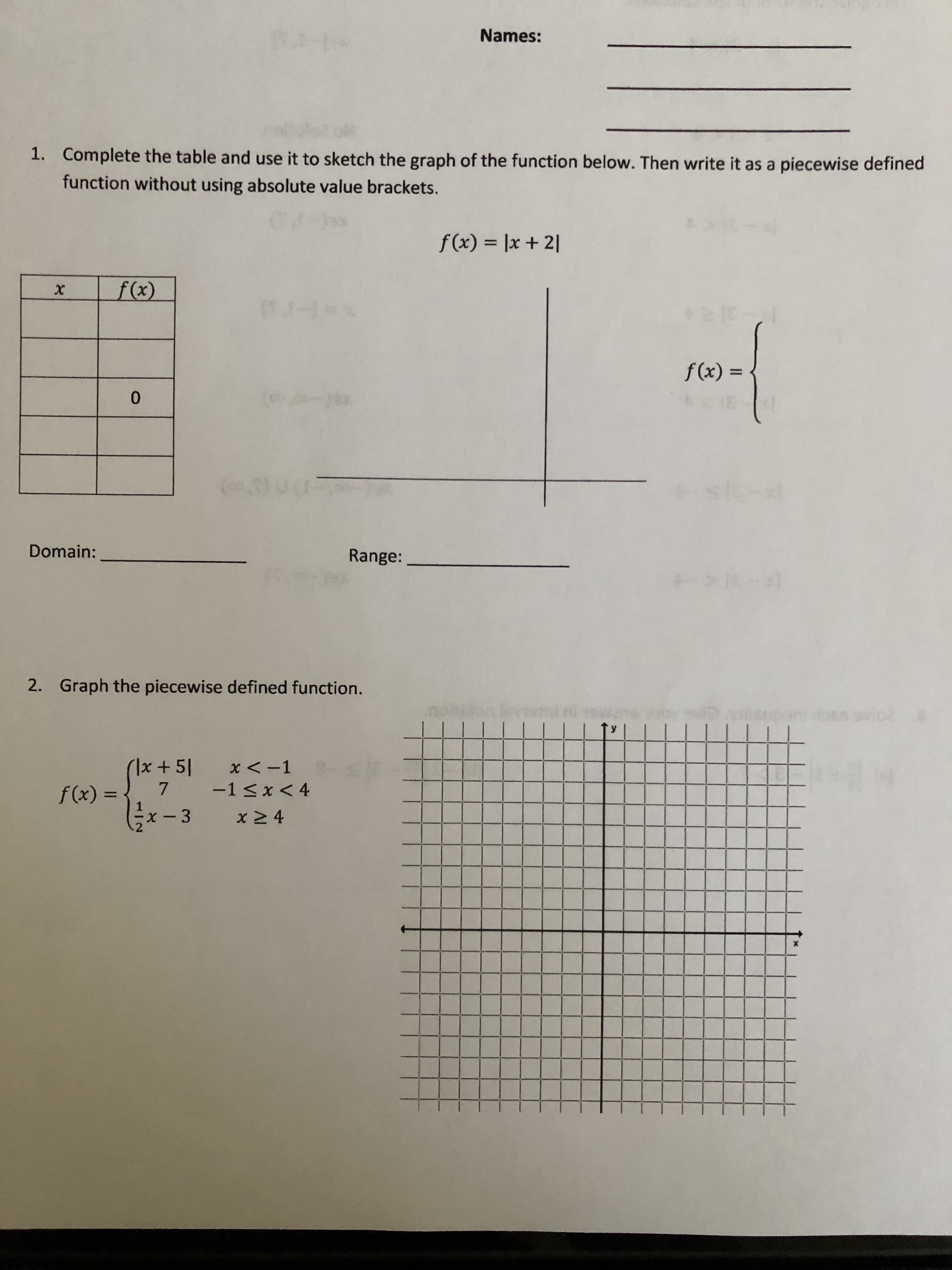 Names:
1. Complete the table and use it to sketch the graph of the function below. Then write it as a piecewise defined
function without using absolute value brackets.
%3D
12+ x| = (x)f
%3D
= (x)f
0.
Range:
Domain:
20
2. Graph the piecewise defined function.
Is + 지)
7.
x 2 4
-1<x < 4
%3D
x-3
