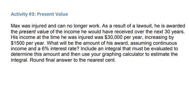 Activity #3: Present Value
Max was injured and can no longer work. As a result of a lawsuit, he is awarded
the present value of the income he would have received over the next 30 years.
His income at the time he was injured was $30,000 per year, increasing by
$1500 per year. What will be the amount of his award, assuming continuous
income and a 6% interest rate? Include an integral that must be evaluated to
determine this amount and then use your graphing calculator to estimate the
integral. Round final answer to the nearest cent.