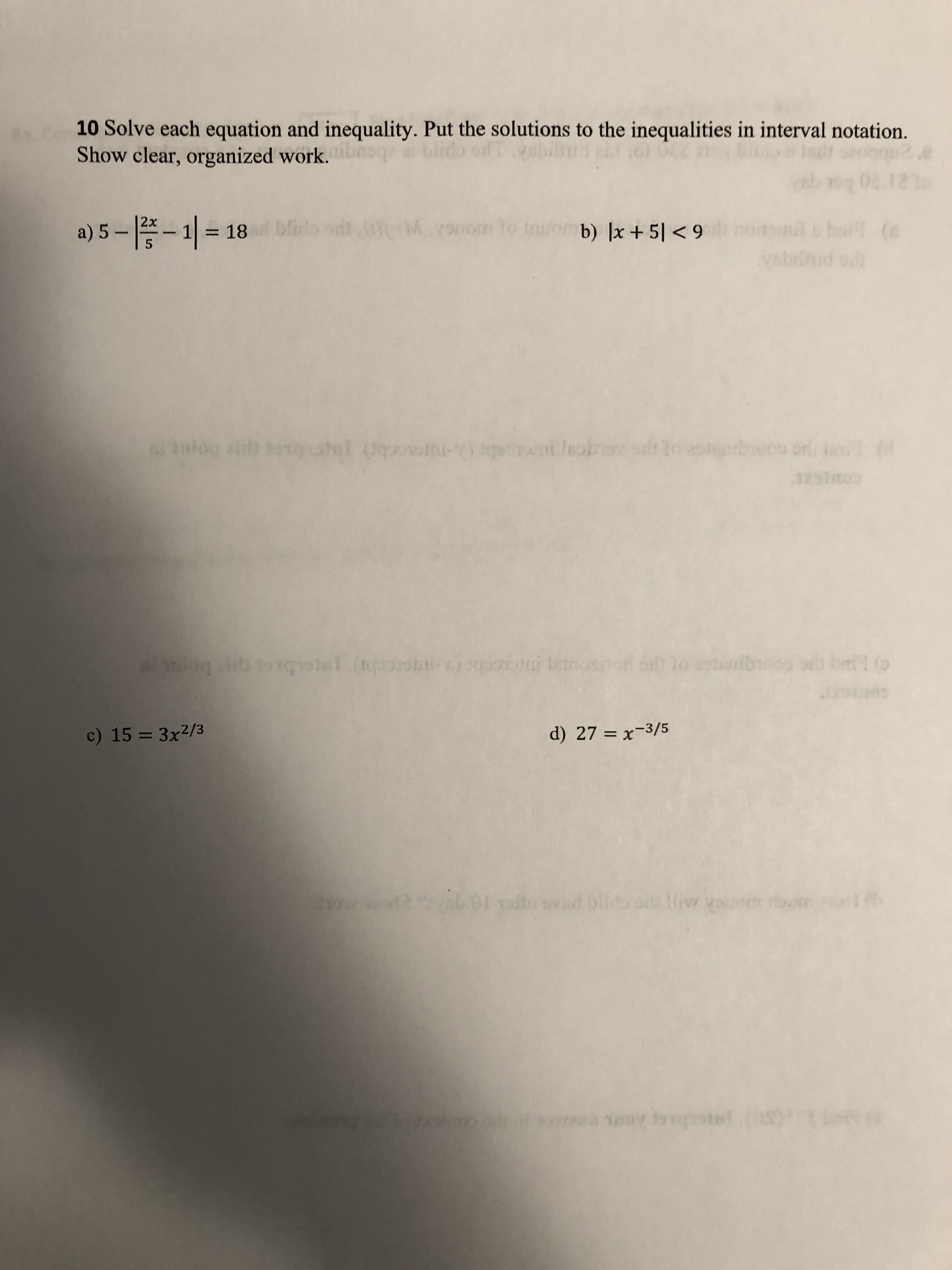 10 Solve each equation and inequality. Put the solutions to the inequalities in interval notation.
Show clear, organized work. bnoqe a
boes
a) 5 – *- 1| = 18l bfido sdt
om to
b) ]x + 5| < 9i notsml bai (e
6 > Is +
Vabiinid od
%3D
i tnlog ath ongatl (quoini-) t ni leobrev silo srbwoo orl bo (d
bot
c) 15 = 3x2/3
coar
d) 27 = x-3/5
%3D
abo1 fo ovd blido o iw yom on
