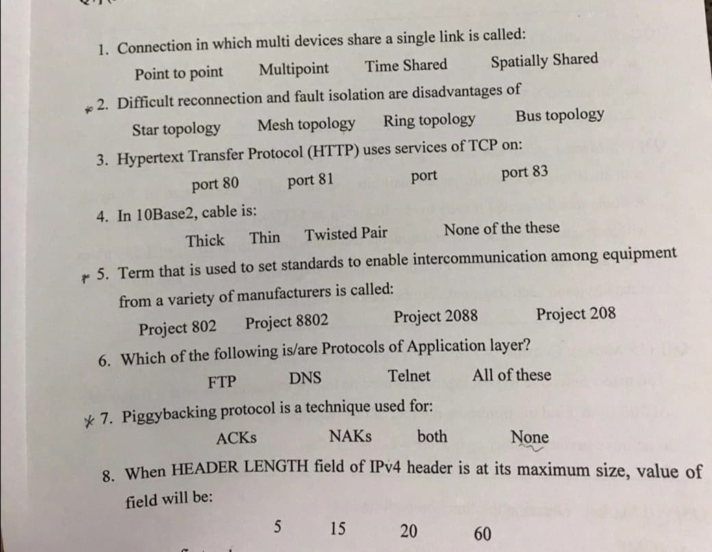 1. Connection in which multi devices share a single link is called:
Point to point
Multipoint
Time Shared
Spatially Shared
2. Difficult reconnection and fault isolation are disadvantages of
Star topology
Mesh topology
Ring topology
Bus topology
3. Hypertext Transfer Protocol (HTTP) uses services of TCP on:
port 80
port 81
port
port 83
4. In 10Base2, cable is:
Thick
Thin
Twisted Pair
None of the these
* 5. Term that is used to set standards to enable intercommunication among equipment
from a variety of manufacturers is called:
Project 802
Project 8802
Project 2088
Project 208
6. Which of the following is/are Protocols of Application layer?
FTP
DNS
Telnet
All of these
* 7. Piggybacking protocol is a technique used for:
ACKS
NAKS
both
None
8 When HEADER LENGTH field of IPV4 header is at its maximum size, value of
field will be:
15
60
20
