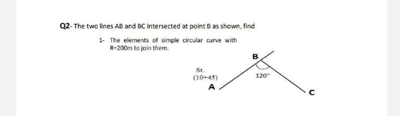 Q2- The two lines AB and BC intersected at point B as shown, find
1-
The elements of simple circular curve with
R=200m to join them.
B
St.
(10+45)
A
120°
с