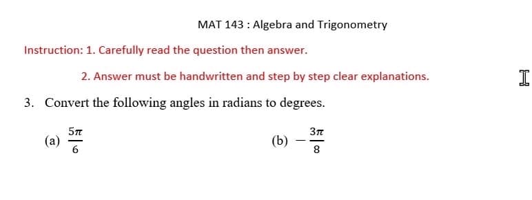 Instruction: 1. Carefully read the question then answer.
MAT 143 : Algebra and Trigonometry
(a)
2. Answer must be handwritten and step by step clear explanations.
3. Convert the following angles in radians to degrees.
(b)
5TT
3TT
8
I