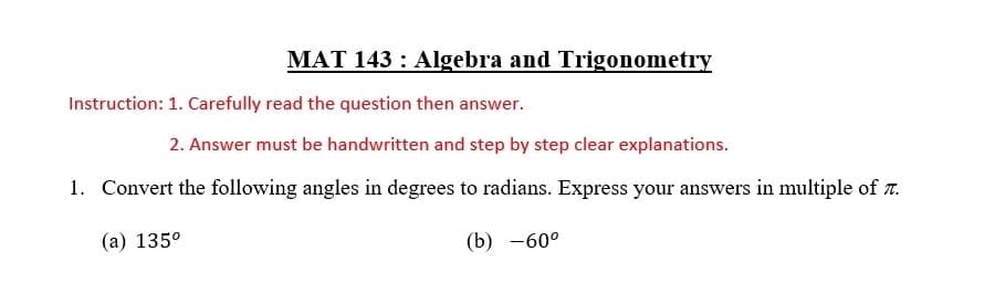 MAT 143: Algebra and Trigonometry
Instruction: 1. Carefully read the question then answer.
2. Answer must be handwritten and step by step clear explanations.
1. Convert the following angles in degrees to radians. Express your answers in multiple of 7.
(a) 135⁰
(b) -60°