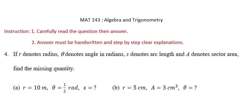 MAT 143: Algebra and Trigonometry
Instruction: 1. Carefully read the question then answer.
2. Answer must be handwritten and step by step clear explanations.
4. If r denotes radius, denotes angle in radians, s denotes arc length and A denotes sector area,
find the missing quantity.
(a) r = 10 m, 0 = ½ rad, s = ?
2
(b) r = 5 cm, A = 3 cm³, 0 = ?