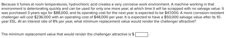 Because it fumes at room temperatures, hydrochloric acid creates a very corrosive work environment. A machine working in that
environment is deteriorating quickly and can be used for only one more year, at which time it will be scrapped with no salvage value. It
was purchased 3 years ago for $88,000, and its operating cost for the next year is expected to be $47,000. A more corrosion-resistant
challenger will cost $236,000 with an operating cost of $48,000 per year. It is expected to have a $50,000 salvage value after its 10-
year ESL. At an interest rate of 8% per year, what minimum replacement value would render the challenger attractive?
The minimum replacement value that would render the challenger attractive is $ |
