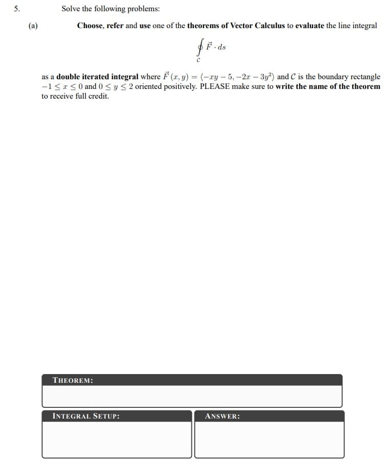 5.
Solve the following problems:
(a)
Choose, refer and use one of the theorems of Vector Calculus to evaluate the line integral
F. ds
as a double iterated integral where F (r, y) = (-xy – 5, -2x – 3y*) and C is the boundary rectangle
-1 <r < 0 and 0 < y < 2 oriented positively. PLEASE make sure to write the name of the theorem
to receive full credit.
THEOREM:
INTEGRAL SETUP:
ANSWER:
