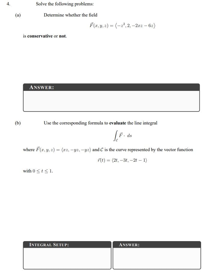 Solve the following problems:
(a)
Determine whether the field
F(x, y, 2) = (-2², 2, –2xz – 62)
is conservative or not.
ANSWER:
(b)
Use the corresponding formula to evaluate the line integral
F. ds
where F(x, y, z) = (rz, -yz, -yz) and C is the curve represented by the vector function
F(t) = (2t, –3t, –2t – 1)
with 0 <t<1.
INTEGRAL SETUP:
ANSWER:
4.
