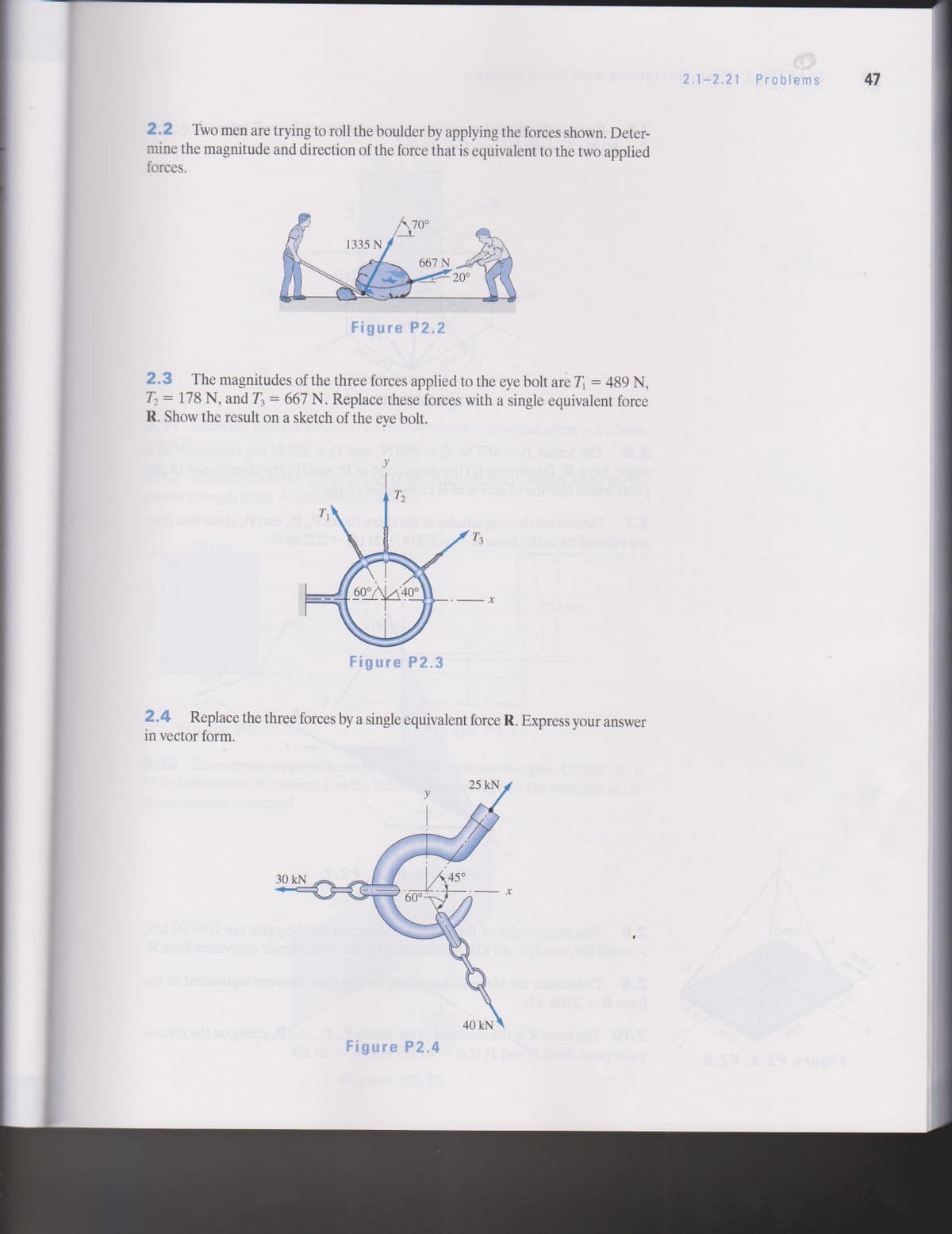 2.1-2.21 Problems
47
2.2 Two men are trying to roll the boulder by applying the forces shown. Deter-
mine the magnitude and direction of the force that is equivalent to the two applied
forces.
70°
1335 N
667 N
20°
Figure P2.2
2.3 The magnitudes of the three forces applied to the eye bolt are T = 489 N,
T = 178 N, and T = 667 N. Replace these forces with a single equivalent force
R. Show the result on a sketch of the eye bolt.
y
To not
etovis
bne
T1
to sbining
ingem
onimmois TS
10026
T3
alsviupa sis
60°
40°
Figure P2.3
2.4 Replace the three forces by a single equivalent force R. Express your answer
in vector form.
Hension
25 kN
30 kN
45°
60°-
oo1ol nsivinps olgni
40 kN
10 Figure P2.4
