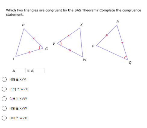 Which two triangles are congruent by the SAS Theorem? Complete the congruence
statement.
H
HIG E XYV
PRQ E WVX
GIH E XVW
HGI E XVW
O HGI 2 WVX
