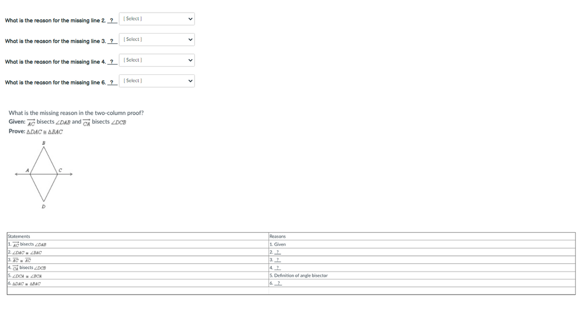 | Select
What is the reason for the missing line 2. ?_
[ Select)
What is the reason for the missing line 3. ?_
| Select
What is the reason for the missing line 4. _?
| Select )
What is the reason for the missing line 6. ?
What is the missing reason in the two-column proof?
Given: AG bisects ZDAB and Ca bisects LDCB
Prove: ADAC = ABAC
B
Reasons
1. Given
Statements
AG bisects DAB
2. LDAC ZBAC
2. ?
AC - AC
3. ?
4. ?
4. CA bisects ZDCB
5. ZDCA = ZBCA
5. Definition of angle bisector
6. ADAC = ABAC
6.?
