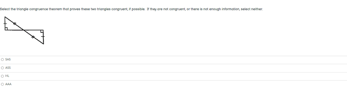 Select the triangle congruence theorem that proves these two triangles congruent, if possible. If they are not congruent, or there is not enough information, select neither.
O SAS
O ASS
O HL
O AAA
