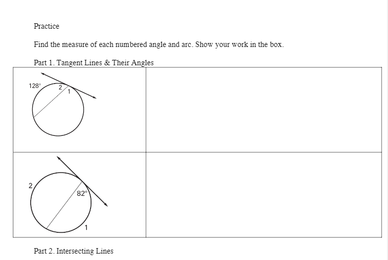 Practice
Find the measure of each numbered angle and arc. Show your work in the box.
Part 1. Tangent Lines & Their Angles
128°
2,
82
Part 2. Intersecting Lines
