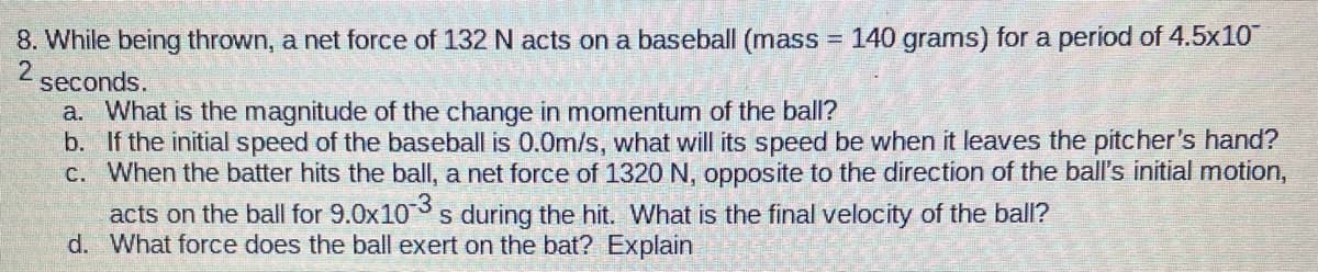 8. While being thrown, a net force of 132 N acts on a baseball (mass
= 140 grams) for a period of 4.5x10
2
seconds.
a. What is the magnitude of the change in momentum of the ball?
b. If the initial speed of the baseball is 0.0m/s, what will its speed be when it leaves the pitcher's hand?
c. When the batter hits the ball, a net force of 1320 N, opposite to the direction of the ball's initial motion,
acts on the ball for 9.0x10 s during the hit. What is the final velocity of the ball?
d. What force does the ball exert on the bat? Explain
