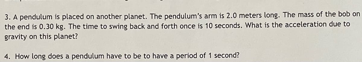 3. A pendulum is placed on another planet. The pendulum's arm is 2.0 meters long. The mass of the bob on
the end is 0.30 kg. The time to swing back and forth once is 10 seconds. What is the acceleration due to
gravity on this planet?
4. How long does a pendulum have to be to have a period of 1 second?
