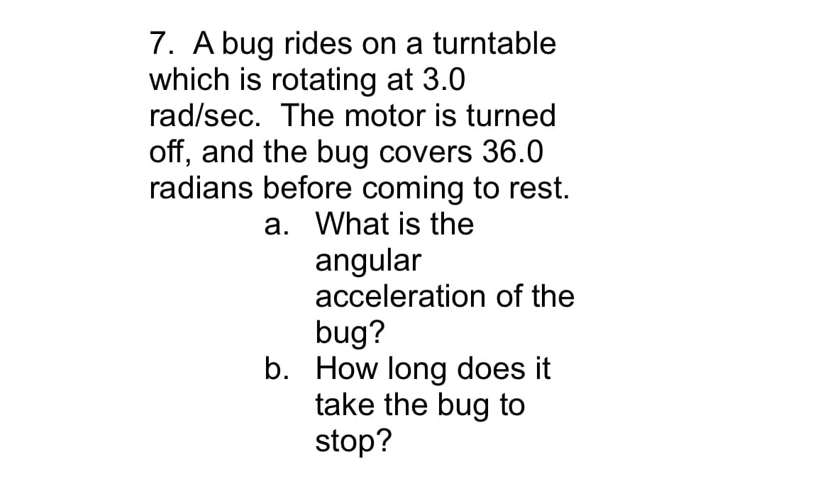 7. A bug rides on a turntable
which is rotating at 3.0
rad/sec. The motor is turned
off, and the bug covers 36.0
radians before coming to rest.
a. What is the
angular
acceleration of the
bug?
b. How long does it
take the bug to
stop?
