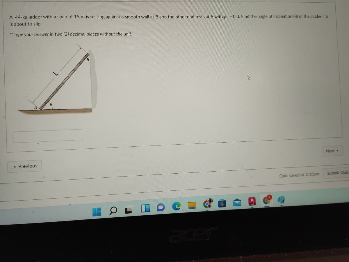 A 44-kg ladder with a span of 15 m is resting against a smooth wall at B and the other end rests at A with us = 0.3. Find the angle of inclination (e) of the ladder if it
is about to slip.
**Type your answer in two (2) decimal places without the unit.
Next
• Previous
Submit Quiz
Quiz saved at 2:10pm
