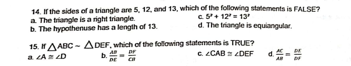 14. If the sides of a triangle are 5, 12, and 13, which of the following statements is FALSE?
a. The triangle is a right triangle.
b. The hypothenuse has a length of 13.
c. 5° + 12' = 13?
d. The triangle is equiangular.
15. If A ABC~ A DEF, which of the following statements is TRUE?
C. ZCAB = ZDEF
DF
AC _ DE
a. ZA = ZD
AB
b.
DE
d.
AB
CB
DE
