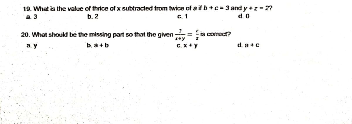 19. What is the value of thrice of x subtracted from twice of a if b +c = 3 and y +z = 2?
а. 3
b. 2
с. 1
d. 0
?
20. What should be the missing part so that the given
r+y
= is correct?
а. у
b. a +b
C. x + y
d. a +c
