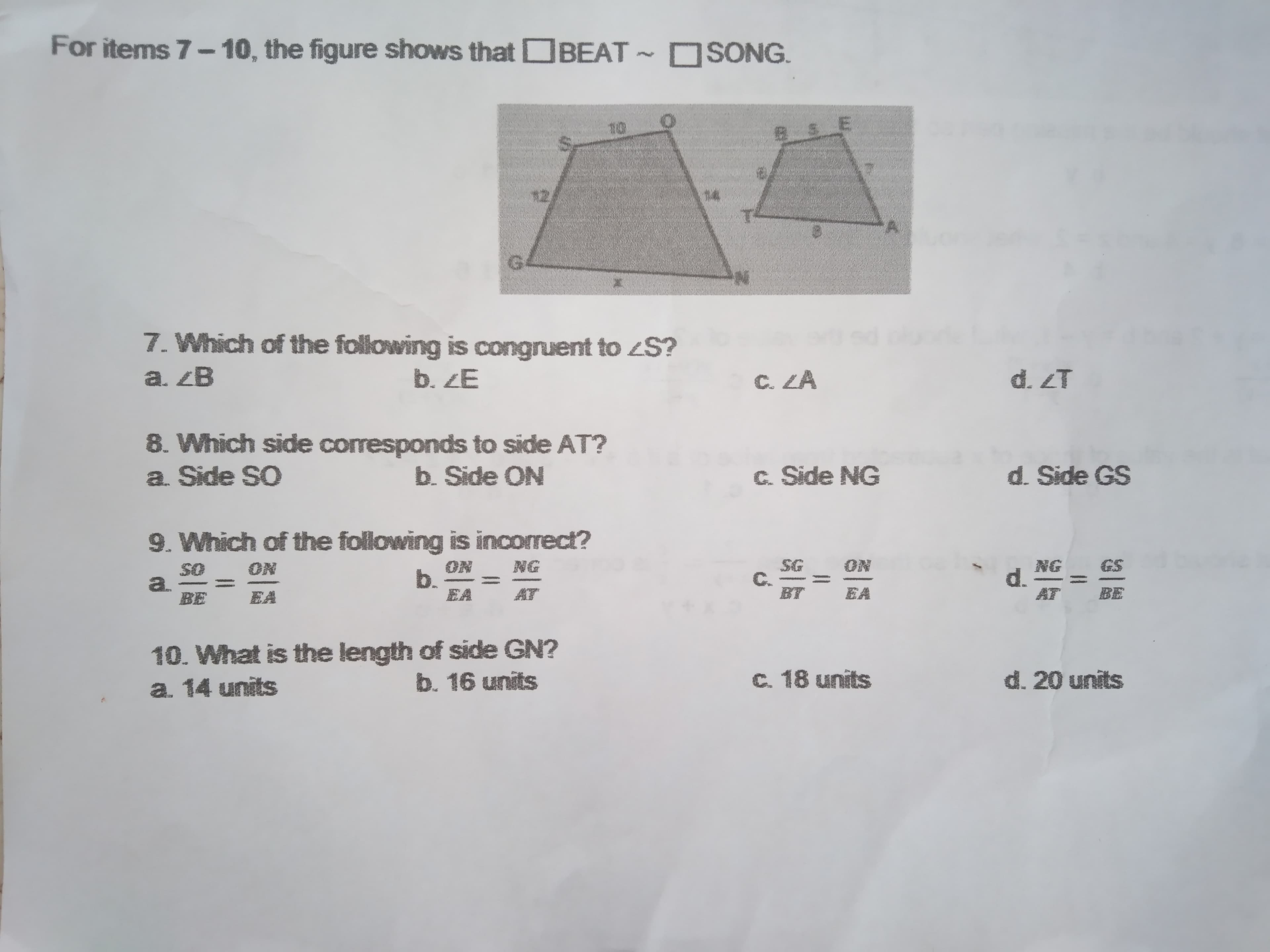 For items 7- 10, the figure shows that DBEAT SONG.
10
E.
12
14.
G.
7. Which of the following is congruent to ¿S?
a. ZB
b. ZE
C. ZA
d. ZT
8. Which side corresponds to side AT?
a. Side SO
b. Side ON
c. Side NG
d. Side GS
9. Which of the following is incorrect?
ON
b.
EA
SG
C.
BT
ON
NG
ON
SO
a.
BE
GS
NG
d.
AT
EA
AT
EA
BE
10. What is the length of side GN?
a. 14 units
b. 16 units
C. 18 units
d. 20 units
