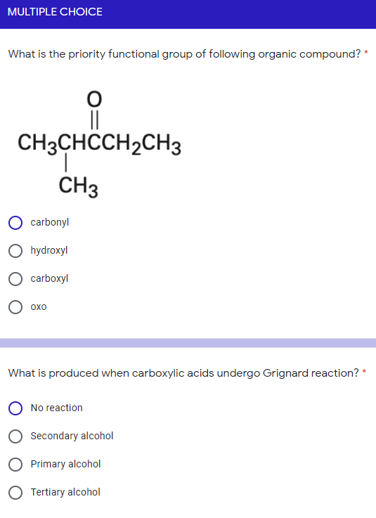 MULTIPLE CHOICE
What is the priority functional group of following organic compound?
||
CH3CHCCH2CH3
CH3
carbonyl
O hydroxyl
carboxyl
О охо
What is produced when carboxylic acids undergo Grignard reaction?
No reaction
Secondary alcohol
Primary alcohol
O Tertiary alcohol
