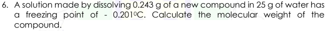 6. A solution made by dissolving 0.243 g of a new compound in 25 g of water has
a freezing point of - 0.201°C. Calculate the molecular weight of the
compound.
