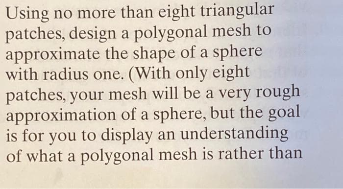 Using no more than eight triangular
patches, design a polygonal mesh to
approximate the shape of a sphere
with radius one. (With only eight
patches, your mesh will be a very rough
approximation of a sphere, but the goal
is for you to display an understanding
of what a polygonal mesh is rather than