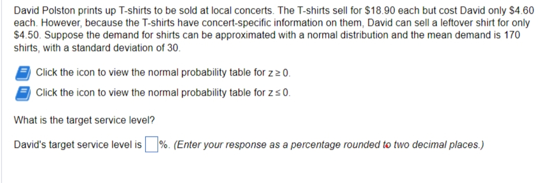 David Polston prints up T-shirts to be sold at local concerts. The T-shirts sell for $18.90 each but cost David only $4.60
each. However, because the T-shirts have concert-specific information on them, David can sell a leftover shirt for only
$4.50. Suppose the demand for shirts can be approximated with a normal distribution and the mean demand is 170
shirts, with a standard deviation of 30.
Click the icon to view the normal probability table for z ≥ 0.
Click the icon to view the normal probability table for z ≤ 0.
What is the target service level?
David's target service level is %. (Enter your response as a percentage rounded to two decimal places.)