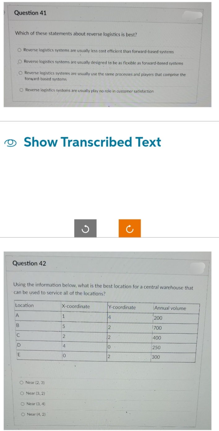 Question 41
Which of these statements about reverse logistics is best?
O Reverse logistics systems are usually less cost efficient than forward-based systems
O Reverse logistics systems are usually designed to be as flexible as forward-based systems
O Reverse logistics systems are usually use the same processes and players that comprise the
forward-based systems
O Reverse logistics systems are usually play no role in customer satisfaction
O Show Transcribed Text
Question 42
Using the information below, what is the best location for a central warehouse that
can be used to service all of the locations?
Location
A
B
C
D
E
O Near (2, 3)
O Near (3, 2)
Near (3, 4)
O Near (4, 2)
X-coordinate
1
5
2
Ű
4
0
Y-coordinate
4
2
2
0
12
Annual volume
200
700
400
250
300