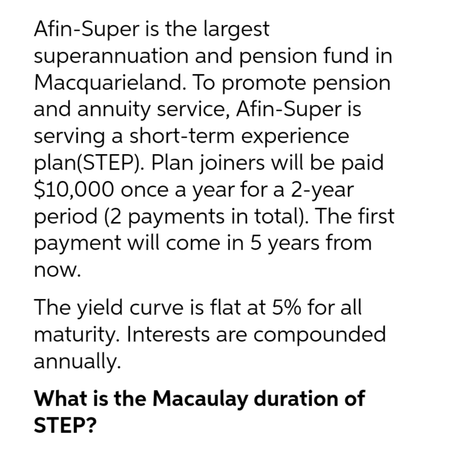 Afin-Super is the largest
superannuation
Macquarieland.
and pension fund in
To promote pension
and annuity service, Afin-Super is
serving a short-term experience
plan(STEP). Plan joiners will be paid
$10,000 once a year for a 2-year
period (2 payments in total). The first
payment will come in 5 years from
now.
The yield curve is flat at 5% for all
maturity. Interests are compounded
annually.
What is the Macaulay duration of
STEP?