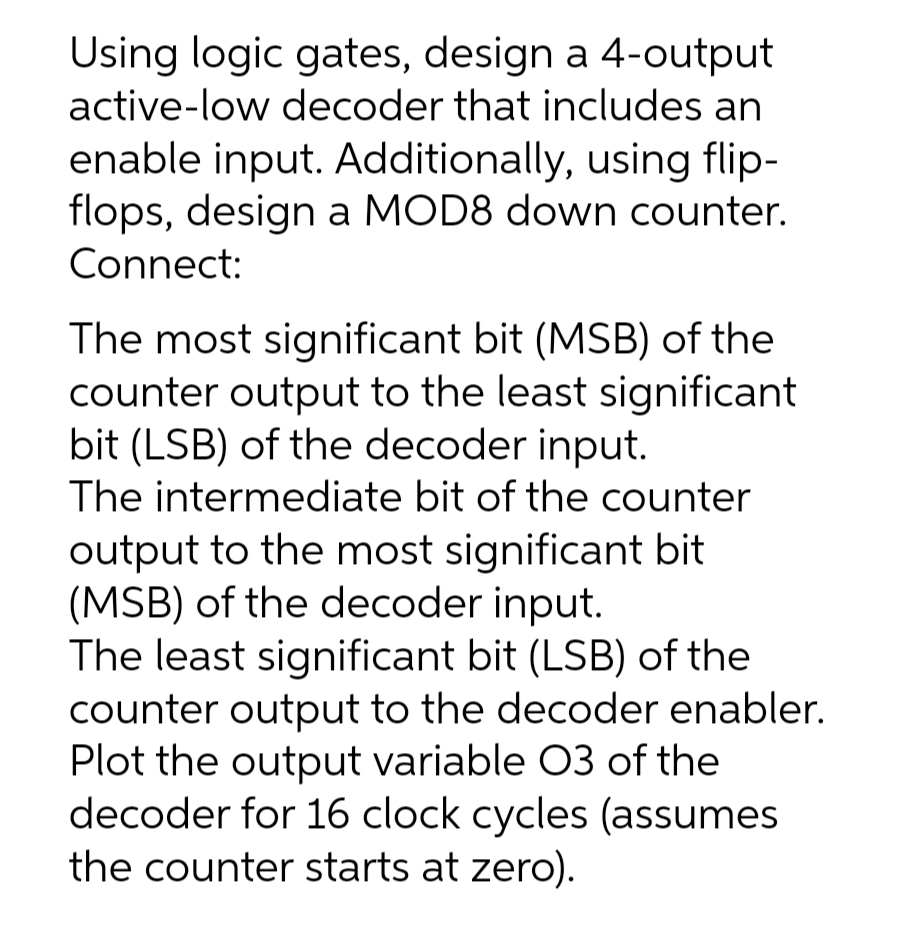 Using logic gates, design a 4-output
active-low decoder that includes an
enable input. Additionally, using flip-
flops, design a MOD8 down counter.
Connect:
The most significant bit (MSB) of the
counter output to the least significant
bit (LSB) of the decoder input.
The intermediate bit of the counter
output to the most significant bit
(MSB) of the decoder input.
The least significant bit (LSB) of the
counter output to the decoder enabler.
Plot the output variable O3 of the
decoder for 16 clock cycles (assumes
the counter starts at zero).