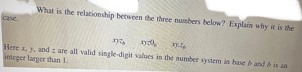 case.
What is the relationship between the three numbers below? Explain why it is the
xyzb
xyz0b
xy.zb
Here x, y, and z are all valid single-digit values in the number system in base b and b is an
integer larger than 1.