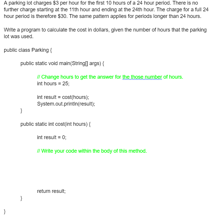 A parking lot charges $3 per hour for the first 10 hours of a 24 hour period. There is no
further charge starting at the 11th hour and ending at the 24th hour. The charge for a full 24
hour period is therefore $30. The same pattern applies for periods longer than 24 hours.
Write a program to calculate the cost in dollars, given the number of hours that the parking
lot was used.
public class Parking {
}
public static void main(String[] args) {
}
// Change hours to get the answer for the those number of hours.
int hours = 25;
}
int result = cost(hours);
System.out.println(result);
public static int cost(int hours) {
int result = 0;
// Write your code within the body of this method.
return result;