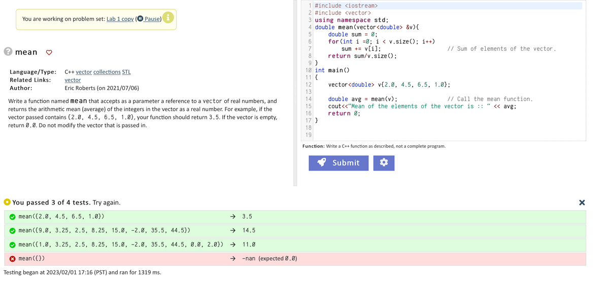 You are working on problem set: Lab 1 copy
mean
Language/Type:
Related Links:
Author:
C++ vector collections STL
vector
Eric Roberts (on 2021/07/06)
Pause) i
Write a function named mean that accepts as a parameter a reference to a vector of real numbers, and
returns the arithmetic mean (average) of the integers in the vector as a real number. For example, if the
vector passed contains {2.0, 4.5, 6.5, 1.0), your function should return 3.5. If the vector is empty,
return Ø. Ø. Do not modify the vector that is passed in.
You passed 3 of 4 tests. Try again.
mean ({2.0, 4.5, 6.5, 1.0})
mean({9.0, 3.25, 2.5, 8.25, 15.0, -2.0, 35.5, 44.5})
mean ({1.0, 3.25, 2.5, 8.25, 15.0, -2.0, 35.5, 44.5, 0.0, 2.0}) →
* mean({})
Testing began at 2023/02/01 17:16 (PST) and ran for 1319 ms.
←
3.5
14.5
11.0
→ -nan (expected Ø.0)
1 #include <iostream>
2 #include <vector>
3 using namespace std;
4 double mean (vector<double> &v) {
double sum = Ø;
6
for (int i=0; i < v.size(); i++)
sum += v[i];
return sum/v.size();
8
9}
10 int main()
11 {
12
13
14
15
16
17 }
18
19
Function: Write a C++ function as described, not a complete program.
// Sum of elements of the vector.
vector<double> v{2.0, 4.5, 6.5, 1.0);
double avg = mean(v);
// Call the mean function.
cout<<"Mean of the elements of the vector is :: " << avg;
return 0;
Submit
X