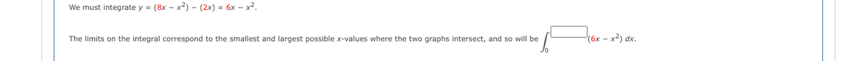 We must integrate y = (8x - x2) - (2x) = 6x-x².
The limits on the integral correspond to the smallest and largest possible x-values where the two graphs intersect, and so will be
(6x - x²) dx.