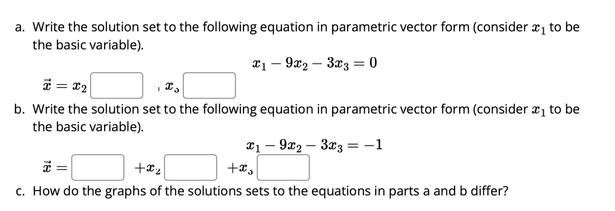 a. Write the solution set to the following equation in parametric vector form (consider ₁ to be
the basic variable).
x19x2
3x3 = 0
x 5
x = x₂
b. Write the solution set to the following equation in parametric vector form (consider ₁ to be
the basic variable).
x1 - 9x2 - 3x3
+xs
= -1
x
+x₂
c. How do the graphs of the solutions sets to the equations in parts a and b differ?