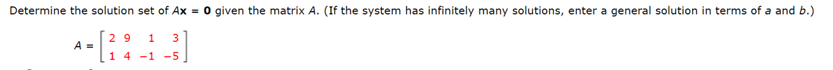 Determine the solution set of Ax = 0 given the matrix A. (If the system has infinitely many solutions, enter a general solution in terms of a and b.)
29 1
- [224_3]
1 4 -1 -5
A =