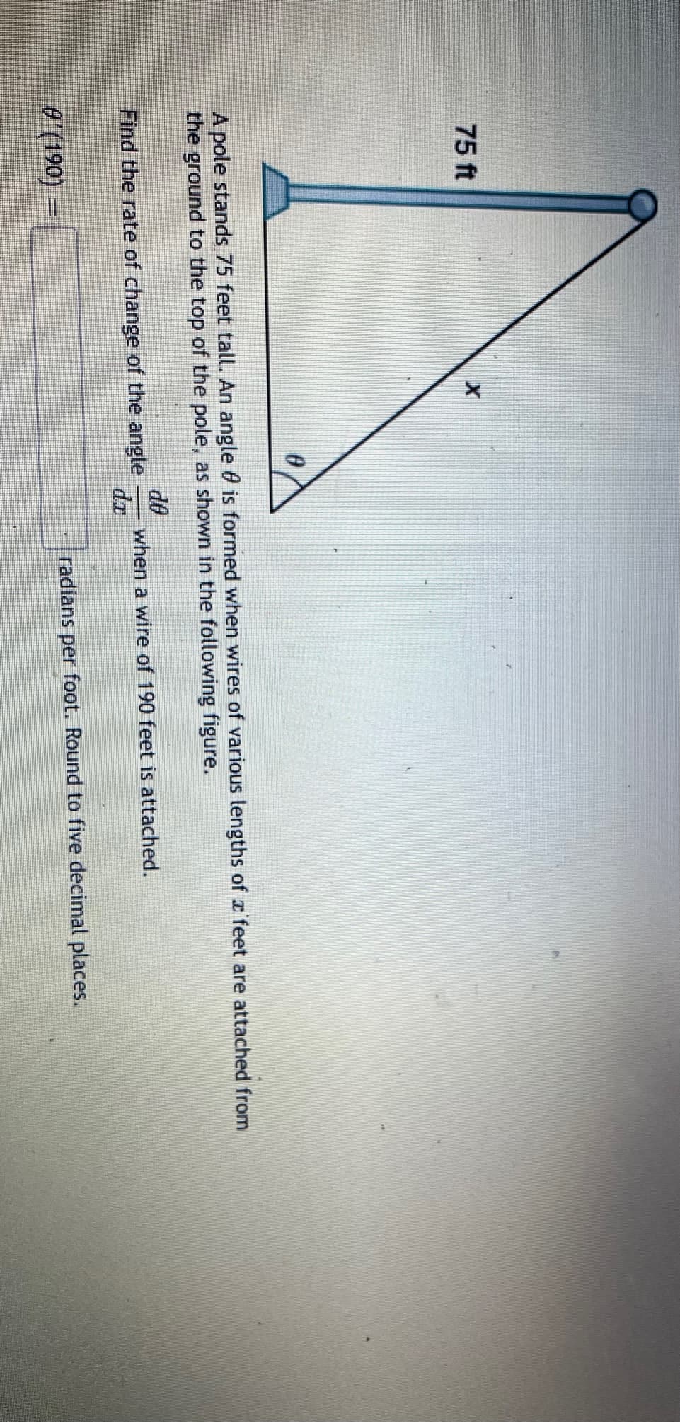 75 ft
pole stands 75 feet tall. An angle 0 is formed when wires of various lengths of r'feet are attached from
the ground to the top of the pole, as shown in the following figure.
de
when a wire of 190 feet is attached.
dr
Find the rate of change of the angle
0'(190) =
radians per foot. Round to five decimal places.
