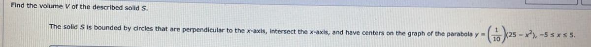 Find the volume V of the described solid S.
The solid S is bounded by circles that are perpendicular to the x-axis, intersect the x-axis, and have centers on the graph of the parabola y =
- (116) (25 - x²), -55
10
-5≤x≤ 5.