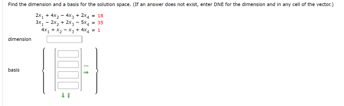 Find the dimension and a basis for the solution space. (If an answer does not exist, enter DNE for the dimension and in any cell of the vector.)
2x₁ + 4x₂ - 4x3 + 2x4 = 18
3x1 2x₂ + 2x35x4 = 35
4X₁ + X₂ X3 + 4×4 = 1
dimension
basis
↑