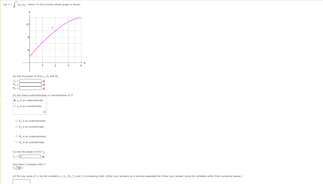 1=6²₁
Let I=
f(x) dx, where fis the function whose graph shown.
y
12
8
(a) Use the graph to find L₂, R₂ and M₂.
4₂ =
R₂ =
M₂ =
X
O R₂ is an underestimate.
OR₂ is an overestimate.
(b) Are these underestimates or overestimates of I?
ⒸL₂ is an underestimate.
O L₂ is an overestimate.
OM₂ is an underestimate.
O M₂ is an overestimate.
f
(c) Use the graph to find 7₂.
T₂ = 27
X
2
How does it compare with I?
T₂ 71
3
(d) For any value of n, list the numbers LR M T and I in increasing order. (Enter your answers as a comma-separated list. Enter your answer using the variables rather than numerical values.)