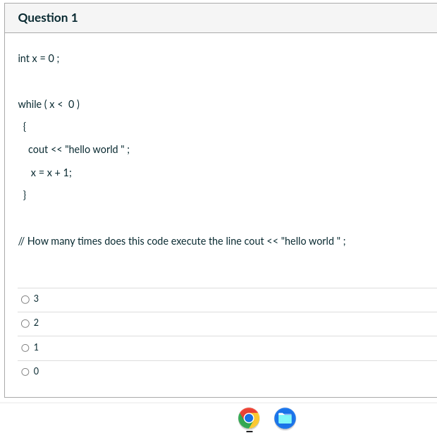 Question 1
int x = 0;
while (x < 0)
{
cout << "hello world";
x= x + 1;
}
// How many times does this code execute the line cout << "hello world";
O
2
1