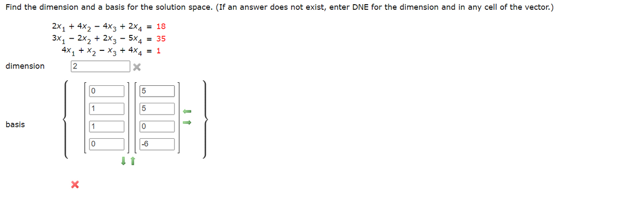 Find the dimension and a basis for the solution space. (If an answer does not exist, enter DNE for the dimension and in any cell of the vector.)
2x₁ + 4x₂ - 4x3 + 2x4 = 18
3x₁2x₂ + 2x3 - 5x4 = 35
4X₁ + X₂ X3 + 4x4 = 1
2
X
dimension
basis
X
0
1
0
5
5
0
-6
↓ ↑