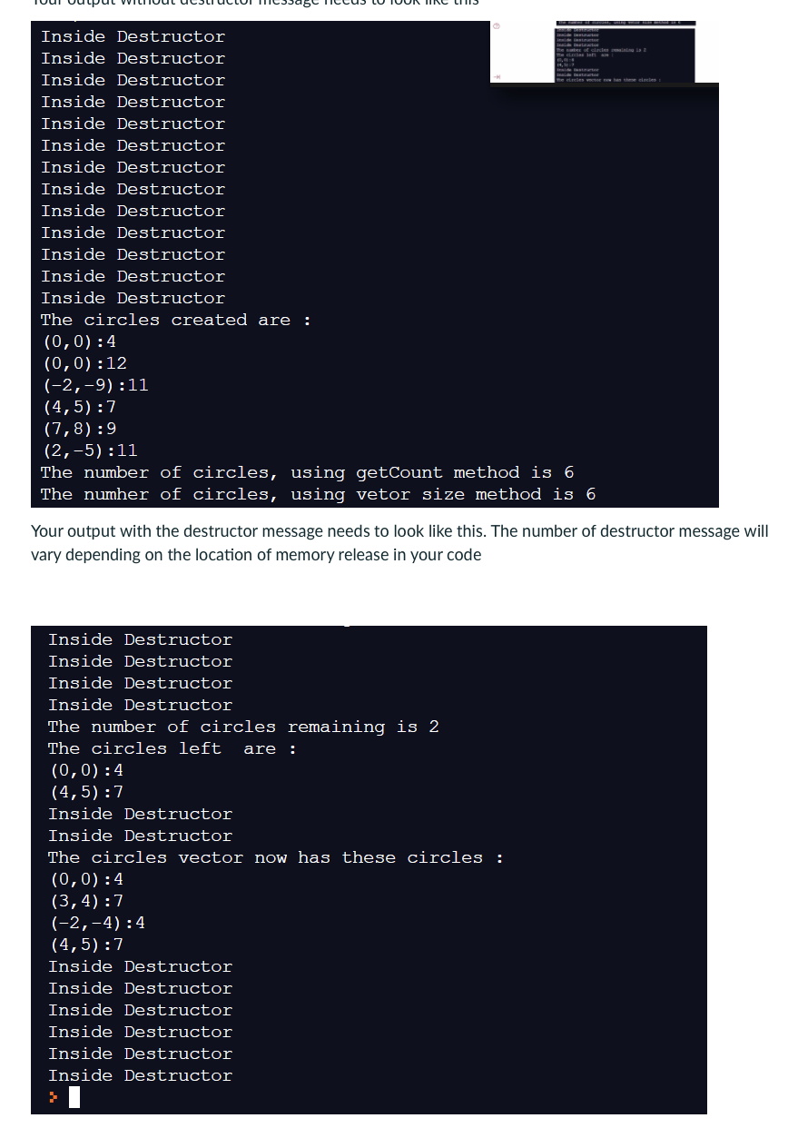 Inside Destructor
Inside Destructor
Inside Destructor
Inside Destructor
Inside Destructor
Inside Destructor
Inside Destructor
Inside Destructor
Inside Destructor
Inside Destructor
Inside Destructor
Inside Destructor
Inside Destructor
The circles created are:
(0,0):4
(0,0):12
(-2,-9):11
(4,5):7
(7,8):9
(2,-5):11
The number of circles, using getCount method is 6
The number of circles, using vetor size method is 6
Your output with the destructor message needs to look like this. The number of destructor message will
vary depending on the location of memory release in your code
Inside Destructor
Inside Destructor
Inside Destructor
Inside Destructor
The number of circles remaining is 2
The circles left are :
(0,0):4
(4,5):7
Inside Destructor
Inside Destructor
The circles vector now has these circles :
(0,0):4
(3,4):7
(-2,-4):4
(4,5):7
Inside Destructor
Inside Destructor
Inside Destructor
Inside Destructor
Inside Destructor
Inside Destructor
