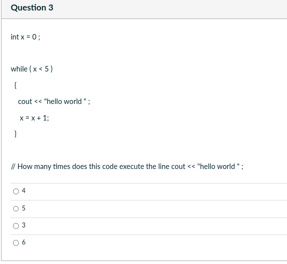 Question 3
int x = 0;
while (x < 5)
{
cout << "hello world";
x = x + 1;
}
// How many times does this code execute the line cout << "hello world";
O
4
5
3