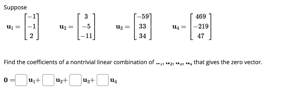 Suppose
U₁ =
2
0 =
U₂
-
U₁+ u₂+
3
H
-5
U3
u3+
=
U4
-59
33
34
Find the coefficients of a nontrivial linear combination of ₁, 2, 3, 4 that gives the zero vector.
-0₁
U4
=
469
-219
47