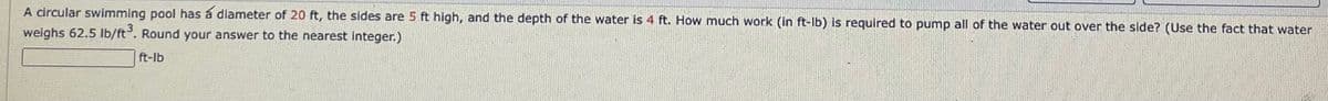 A circular swimming pool has a diameter of 20 ft, the sides are 5 ft high, and the depth of the water is 4 ft. How much work (in ft-lb) is required to pump all of the water out over the side? (Use the fact that water
weighs 62.5 lb/ft3. Round your answer to the nearest integer.)
ft-lb