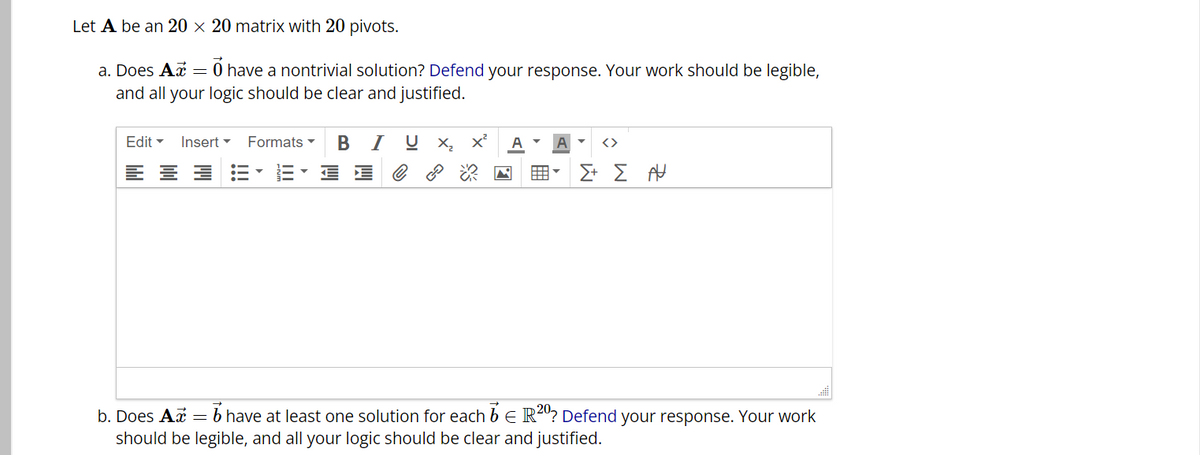 Let A be an 20 x 20 matrix with 20 pivots.
a. Does Ax = 0 have a nontrivial solution? Defend your response. Your work should be legible,
and all your logic should be clear and justified.
Edit Insert ▾ Formats
====
BIU X₂ X² A A <>
e
M
用V Σ+ Σ Α
b. Does Ax = 6 have at least one solution for each b
R20? Defend your response. Your work
E
should be legible, and all your logic should be clear and justified.