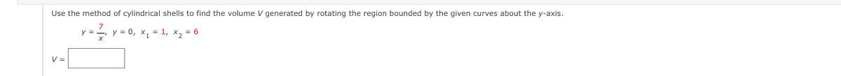 **Problem Statement:**

Use the method of cylindrical shells to find the volume \( V \) generated by rotating the region bounded by the given curves about the y-axis.

Given:
\[ y = \frac{7}{x}, \quad y = 0, \quad x_1 = 1, \quad x_2 = 6 \]

**Calculation:**

\[ V = \]
(_Provide space or a formula input box for students to input their answer._)

Explanation:
To find the volume using the method of cylindrical shells, integrate the product of the circumference of a shell, the height of the shell, and the thickness of the shell along the x-axis. The cylindrical shell method uses the following formula:

\[ V = 2\pi \int_{a}^{b} (radius \cdot height \cdot thickness) \, dx \]

Where:
- The radius of the shell is the distance from the axis of rotation (y-axis), which is \( x \).
- The height of the shell is the function \( y = \frac{7}{x} \).
- The thickness is \( dx \).

Thus, the volume becomes:

\[ V = 2\pi \int_{1}^{6} x \left(\frac{7}{x}\right) dx \]

Simplifying the integrand:

\[ V = 2\pi \int_{1}^{6} 7 \, dx \]

\[ V = 2\pi \left[ 7x \right]_{1}^{6} \]

Evaluating the definite integral:

\[ V = 2\pi \left[ 7(6) - 7(1) \right] \]

\[ V = 2\pi \left[ 42 - 7 \right] \]

\[ V = 2\pi (35) \]

\[ V = 70\pi \]