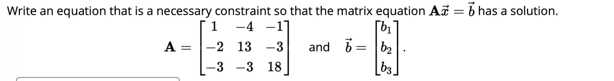 Write an equation that is a necessary constraint so that the matrix equation Ac
1 -4 -1
A-2 13 -3
-3 -3 18
[b₁
6 = |b₂
b3
and 7
=
b has a solution.